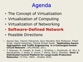 Agenda
    •    The Concept of Virtualization
    •    Virtualization of Computing
    •    Virtualization of Networking
    •    Software-Defined Network
    •    Possible Directions
•       Saurav Das, Yiannis Yiakoumis, Guru Parulkar, Nick McKeown, Preeti
        Singh, Daniel Getachew, Premal Dinesh Desai, "Application-Aware
        Aggregation and Traffic Engineering in a Converged Packet-
        Circuit Network", OFC/NFOEC 2011.
•       T. Koponen, M. Casado, N. Gude, J. Stribling, L. Poutievski, M. Zhu, R.
        Ramanathan, Y. Iwata, H. Inoue, T. Hama, and S. Shenker. “Onix: A
        Distributed Control Platform for Large-scale Production
        Networks.” In Proc. OSDI , October 2010.
 