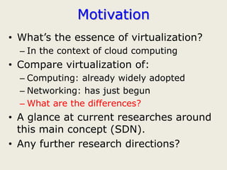 Motivation
• What’s the essence of virtualization?
  – In the context of cloud computing
• Compare virtualization of:
  – Computing: already widely adopted
  – Networking: has just begun
  – What are the differences?
• A glance at current researches around
  this main concept (SDN).
• Any further research directions?
 