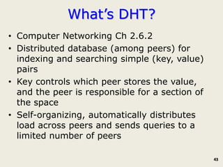 What’s DHT?
• Computer Networking Ch 2.6.2
• Distributed database (among peers) for
  indexing and searching simple (key, value)
  pairs
• Key controls which peer stores the value,
  and the peer is responsible for a section of
  the space
• Self-organizing, automatically distributes
  load across peers and sends queries to a
  limited number of peers

                                                 43
 