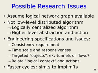 Possible Research Issues
• Assume logical network graph available
• Not low-level distributed algorithm
  →Logically centralized algorithm
  →Higher level abstraction and action
• Engineering specifications and issues:
  – Consistency requirement
  – Time scale and responsiveness
  – Targeted “objects”, ex: tunnels or flows?
  – Relate “logical context” and actions
• Faster cycles: sim.s to impl’m’ts             66
 