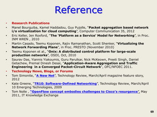 Reference
•   Research Publications
•   Manel Bourguiba, Kamel Haddadou, Guy Pujolle, “Packet aggregation based network
    i/o virtualization for cloud computing”, Computer Communication 35, 2012
•   Eric Keller, Jen Roxford, “The ‘Platform as a Service’ Model for Networking”, in Proc.
    INM WREN , 2010
•   Martin Casado, Teemu Koponen, Rajiv Ramanathan, Scott Shenker, “Virtualizing the
    Network Forwarding Plane”, in Proc. PRESTO (November 2010)
•   Teemu Koponen et al., “Onix: A distributed control platform for large-scale
    production networks”, OSDI, Oct, 2010
•   Saurav Das, Yiannis Yiakoumis, Guru Parulkar, Nick McKeown, Preeti Singh, Daniel
    Getachew, Premal Dinesh Desai, "Application-Aware Aggregation and Traffic
    Engineering in a Converged Packet-Circuit Network", OFC/NFOEC 2011.
•   Technology News, Blogs, or Forums
•   Tom Simonite, “A New Net”, Technology Review, March/April magazine feature story,
    2012
•   Kate Greene, “TR10: Software-Defined Networking”, Technology Review, March/April
    10 Emerging Technologies, 2009
•   Tom Nolle , “OpenFlow concept embodies challenges to Cisco’s resurgence”, May
    2011, IT Knowledge Exchange




                                                                                             69
 