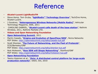 Reference
•   Alcatel-Lucent LightRadioTM
•   Steve Kemp, Tom Gruba, “lightRadio™ Technology Overview”, TechZine Home,
    Alcatel-Lucent.
•   J Gozalvez, “Heterogeneous Wireless Networks [Mobile Radio]”, Vehicular
    Technology Magazine, IEEE, 2011
•    CAROLINE GABRIEL, “Alcatel-Lucent calls death of the base station”, Rethink
    Wireless, 2011, Rethink Markets LTD.
•   Videos and Open Networking Foundation
•   Open Networking Summit, 2011
•   Martin Casado, "Origins and Evolution of OpenFlow/SDN", Nicira Networks
    PDF Slides: http://opennetsummit.org/talks/casado-tue.pdf
•   Scott Shenker, "The Future of Networking, and the Past of Protocols",
    ICSI/Berkeley/ONF
    PDF Slides: http://opennetsummit.org/talks/shenker-tue.pdf
•   Nick McKeown, "How SDN will Shape Networking", Stanford/ONF
    PDF Slides: http://opennetsummit.org/talks/mckeown-tue.pdf
•   Open Networking Foundation
•   Teemu Koponen et al., “Onix: A distributed control platform for large-scale
    production networks”, OSDI, Oct, 2010




                                                                                   70
 