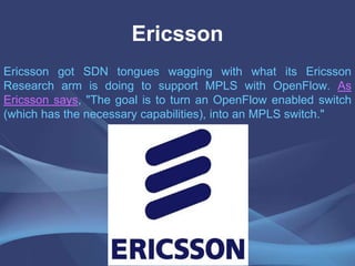Ericsson
Ericsson got SDN tongues wagging with what its Ericsson
Research arm is doing to support MPLS with OpenFlow. As
Ericsson says, "The goal is to turn an OpenFlow enabled switch
(which has the necessary capabilities), into an MPLS switch."
 