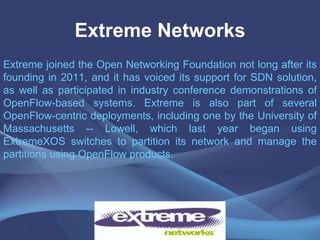 Extreme Networks
Extreme joined the Open Networking Foundation not long after its
founding in 2011, and it has voiced its support for SDN solution,
as well as participated in industry conference demonstrations of
OpenFlow-based systems. Extreme is also part of several
OpenFlow-centric deployments, including one by the University of
Massachusetts -- Lowell, which last year began using
ExtremeXOS switches to partition its network and manage the
partitions using OpenFlow products.
 