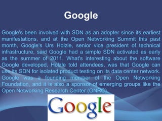 Google
Google's been involved with SDN as an adopter since its earliest
manifestations, and at the Open Networking Summit this past
month, Google's Urs Holzle, senior vice president of technical
infrastructure, said Google had a simple SDN activated as early
as the summer of 2011. What's interesting about the software
Google developed, Holzle told attendees, was that Google can
use its SDN for isolated product testing on its data center network.
Google was a founding member of the Open Networking
Foundation, and it is also a sponsor of emerging groups like the
Open Networking Research Center (ONRC).
 