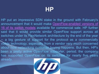 HP
HP put an impressive SDN stake in the ground with February's
announcement that it would make OpenFlow-enabled versions of
16 of its switch models available for commercial sale. HP further
said that it would provide similar OpenFlow support across all
switches under its FlexNetwork architecture by the end of the year
-- a big gesture of support for the protocol as a commercially
viable technology, especially from a vendor very much concerned
about how networking customer buying happens. But then, HP's
been a pretty active OpenFlow supporter, period; the company
has supported OpenFlow on its switches for nearly five years
already.
 
