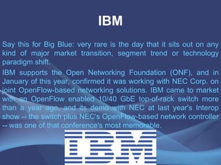 IBM
Say this for Big Blue: very rare is the day that it sits out on any
kind of major market transition, segment trend or technology
paradigm shift.
IBM supports the Open Networking Foundation (ONF), and in
January of this year, confirmed it was working with NEC Corp. on
joint OpenFlow-based networking solutions. IBM came to market
with an OpenFlow enabled 10/40 GbE top-of-rack switch more
than a year ago, and its demo with NEC at last year's Interop
show -- the switch plus NEC's OpenFlow-based network controller
-- was one of that conference's most memorable.
 