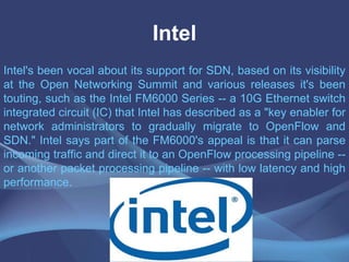 Intel
Intel's been vocal about its support for SDN, based on its visibility
at the Open Networking Summit and various releases it's been
touting, such as the Intel FM6000 Series -- a 10G Ethernet switch
integrated circuit (IC) that Intel has described as a "key enabler for
network administrators to gradually migrate to OpenFlow and
SDN." Intel says part of the FM6000's appeal is that it can parse
incoming traffic and direct it to an OpenFlow processing pipeline --
or another packet processing pipeline -- with low latency and high
performance.
 