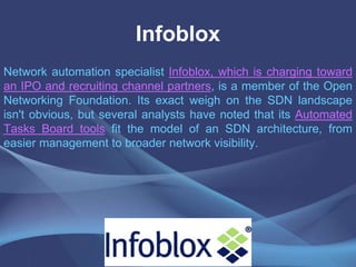 Infoblox
Network automation specialist Infoblox, which is charging toward
an IPO and recruiting channel partners, is a member of the Open
Networking Foundation. Its exact weigh on the SDN landscape
isn't obvious, but several analysts have noted that its Automated
Tasks Board tools fit the model of an SDN architecture, from
easier management to broader network visibility.
 