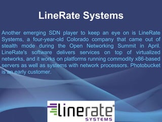 LineRate Systems
Another emerging SDN player to keep an eye on is LineRate
Systems, a four-year-old Colorado company that came out of
stealth mode during the Open Networking Summit in April.
LineRate's software delivers services on top of virtualized
networks, and it works on platforms running commodity x86-based
servers as well as systems with network processors. Photobucket
is an early customer.
 