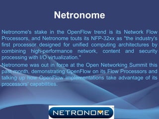 Netronome
Netronome's stake in the OpenFlow trend is its Network Flow
Processors, and Netronome touts its NFP-32xx as "the industry's
first processor designed for unified computing architectures by
combining high-performance network, content and security
processing with I/O virtualization."
Netronome was out in force at the Open Networking Summit this
past month, demonstrating OpenFlow on its Flow Processors and
talking up how OpenFlow implementations take advantage of its
processors' capabilities.
 