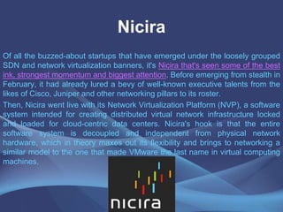 Nicira
Of all the buzzed-about startups that have emerged under the loosely grouped
SDN and network virtualization banners, it's Nicira that's seen some of the best
ink, strongest momentum and biggest attention. Before emerging from stealth in
February, it had already lured a bevy of well-known executive talents from the
likes of Cisco, Juniper and other networking pillars to its roster.
Then, Nicira went live with its Network Virtualization Platform (NVP), a software
system intended for creating distributed virtual network infrastructure locked
and loaded for cloud-centric data centers. Nicira's hook is that the entire
software system is decoupled and independent from physical network
hardware, which in theory maxes out its flexibility and brings to networking a
similar model to the one that made VMware the last name in virtual computing
machines.
 