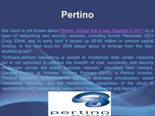 Pertino
Not much is yet known about Pertino, except that it was founded in 2011 by a
team of networking and security veterans, including former Packeteer CEO
Craig Elliott, and in early April it locked up $8.85 million in venture capital
funding. Is the next buzz-bin SDN player about to emerge from this star-
studded group?
“Software-defined networking is poised to modernize data center networks
but is not optimized to address the breadth of cost, complexity and security
challenges across the entire business network,” described Matt Howard,
General Partner at Norwest Venture Partners (NVP), a Pertino investor.
“Pertino Networks’ software-driven approach leverages virtualization, social
networking concepts, and the transformative capabilities of the cloud to
revolutionize and ‘consumerize’ networking business-wide and beyond.”
 