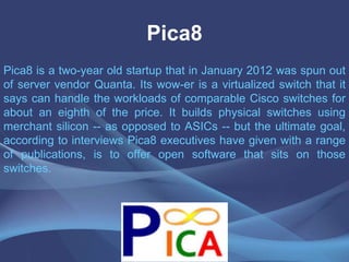 Pica8
Pica8 is a two-year old startup that in January 2012 was spun out
of server vendor Quanta. Its wow-er is a virtualized switch that it
says can handle the workloads of comparable Cisco switches for
about an eighth of the price. It builds physical switches using
merchant silicon -- as opposed to ASICs -- but the ultimate goal,
according to interviews Pica8 executives have given with a range
of publications, is to offer open software that sits on those
switches.
 