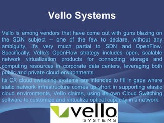Vello Systems
Vello is among vendors that have come out with guns blazing on
the SDN subject -- one of the few to declare, without any
ambiguity, it's very much partial to SDN and OpenFlow.
Specifically, Vello's OpenFlow strategy includes open, scalable
network virtualization products for connecting storage and
computing resources in corporate data centers, leveraging both
public and private cloud environments.
Its CX cloud switching systems are intended to fill in gaps where
static network infrastructure comes up short in supporting elastic
cloud environments, Vello claims, using its own Cloud Switching
software to customize and virtualize optical capacity in a network.
 