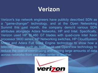 Verizon
Verizon's top network engineers have publicly described SDN as
a "game-changer" technology, and at the Open Networking
Summit this past month, the company demo'd various SDN
attributes alongside Adara Networks, HP and Intel. Specifically,
Verizon used HP BL460 G7 blades with quad-core Intel Xeon
processor 5600 series, HP Networking switches, HP CloudSystem
Matrix and Adara Full Stack Engine technology to show how a
telecom provider such as itself could use OpenFlow technology to
reduce the cost of coordinating and moving large amounts of data
across networks from one data center to another.
 