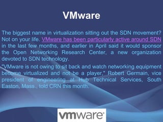 VMware
The biggest name in virtualization sitting out the SDN movement?
Not on your life. VMware has been particularly active around SDN
in the last few months, and earlier in April said it would sponsor
the Open Networking Research Center, a new organization
devoted to SDN technology.
"VMware is not owing to sit back and watch networking equipment
become virtualized and not be a player," Robert Germain, vice
president of engineering at Hub Technical Services, South
Easton, Mass., told CRN this month.
 