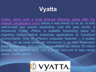 Vyatta
Vyatta, which built a loyal channel following going after the
network virtualization trend before it was trendy to do so, is both
well-funded and quickly expanding. Just this past month, it
introduced Vyatta vPlane, a scalable forwarding plane for
migrating mission-critical enterprise applications to virtualized
environments. One of vPlane's snazziest features -- it scales
linearly, so as more cores are introduced in an Intel Westmere-
class system, say, that system using vPlane can deliver 35 million
packets per second using only a single rack-unit of data center
space, Vyatta claims.
 