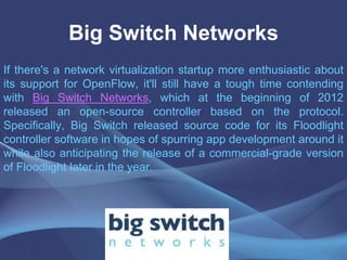Big Switch Networks
If there's a network virtualization startup more enthusiastic about
its support for OpenFlow, it'll still have a tough time contending
with Big Switch Networks, which at the beginning of 2012
released an open-source controller based on the protocol.
Specifically, Big Switch released source code for its Floodlight
controller software in hopes of spurring app development around it
while also anticipating the release of a commercial-grade version
of Floodlight later in the year.
 