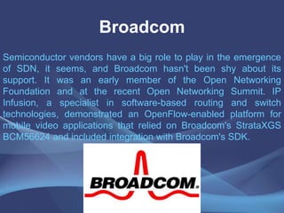 Broadcom
Semiconductor vendors have a big role to play in the emergence
of SDN, it seems, and Broadcom hasn't been shy about its
support. It was an early member of the Open Networking
Foundation and at the recent Open Networking Summit. IP
Infusion, a specialist in software-based routing and switch
technologies, demonstrated an OpenFlow-enabled platform for
mobile video applications that relied on Broadcom's StrataXGS
BCM56624 and included integration with Broadcom's SDK.
 