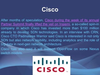Cisco
After months of speculation, Cisco during the week of its annual
Partner Summit finally lifted the veil on Insiemi, a so-called spin-in
company in which Cisco has invested more than $100 million
already to develop SDN technologies. In an interview with CRN,
Cisco CTO Padmasree Warrior said Cisco is interested in not only
SDN but also network visibility, including analytics and the role of
big data in next-gen network architecture.
Cisco has also said it will support OpenFlow on some Nexus
switch models.
 