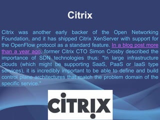 Citrix
Citrix was another early backer of the Open Networking
Foundation, and it has shipped Citrix XenServer with support for
the OpenFlow protocol as a standard feature. In a blog post more
than a year ago, former Citrix CTO Simon Crosby described the
importance of SDN technologies thus: "In large infrastructure
clouds (which might be supporting SaaS, PaaS or IaaS type
services), it is incredibly important to be able to define and build
control plane architectures that match the problem domain of the
specific service."
 