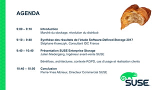 AGENDA
9:00 – 9:10 Introduction
Marché du stockage, révolution du distribué
9:10 – 9:40 Synthèse des résultats de l’étude Software-Defined Storage 2017
Stéphane Krawczyk, Consultant IDC France
9:40 – 10:40 Présentation SUSE Enterprise Storage
Julien Niedergang, Ingénieur avant-vente SUSE
Bénéfices, architectures, contexte RGPD, cas d’usage et réalisation clients
10:40 – 10:50 Conclusion
Pierre-Yves Albrieux, Directeur Commercial SUSE
 