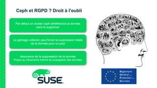 Ceph et RGPD ? Droit à l'oubli
Par défaut un cluster ceph déréférence la donnée
sans la supprimer
Le garbage collector peut forcer la suppression totale
de la donnée pour un pool
Assurance de la suppression de la donnée
Propre au mécanisme interne de propagation des données
 