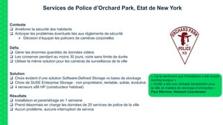 Services de Police d’Orchard Park, Etat de New York
Contexte
 Améliorer la sécurité des habitants
 Anticiper les problèmes éventuels liés aux règlements de sécurité
 Décision d’équiper les policiers de caméras corporelles
Défis
 Gérer les énormes quantités de données vidéos
 Les conserver pendant au moins 30 jours, voire sans limite de durée
 Utiliser la même solution pour les caméras de surveillance de la ville
Solution
 Choix évident d’une solution Software-Defined Storage vs baies de stockage
 Choix de SUSE Enterprise Storage : non propriétaire, rentable, solide, évolutive
 4 serveurs x86 HP (constructeur habituel)
Résultats
 Installation et paramétrage en 1 semaine
 Prend désormais en charge les données de 20 services de police de la ville
 Aucun problème, aucune interruption de service
« J’ai le sentiment que l’installation a été simple
comme bonjour »
« SUSE a été une véritable bénédiction pour
la ville en matière de stockage d’entreprise »
Paul Warriner, Network Coordinator
 