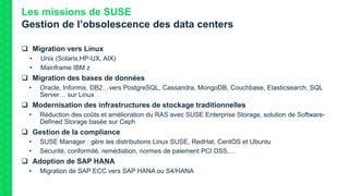 Les missions de SUSE
Gestion de l’obsolescence des data centers
 Migration vers Linux
• Unix (Solaris,HP-UX, AIX)
• Mainframe IBM z
 Migration des bases de données
• Oracle, Informix, DB2…vers PostgreSQL, Cassandra, MongoDB, Couchbase, Elasticsearch, SQL
Server… sur Linux
 Modernisation des infrastructures de stockage traditionnelles
• Réduction des coûts et amélioration du RAS avec SUSE Enterprise Storage, solution de Software-
Defined Storage basée sur Ceph
 Gestion de la compliance
• SUSE Manager : gère les distributions Linux SUSE, RedHat, CentOS et Ubuntu
• Sécurité, conformité, remédiation, normes de paiement PCI DSS,…
 Adoption de SAP HANA
• Migration de SAP ECC vers SAP HANA ou S4/HANA
 