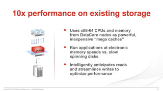 Copyright © 2015 DataCore Software Corp. – All Rights Reserved.
 Uses x86-64 CPUs and memory
from DataCore nodes as powerful,
inexpensive “mega caches”
 Run applications at electronic
memory speeds vs. slow
spinning disks
 Intelligently anticipates reads
and streamlines writes to
optimize performance
11
10x performance on existing storage
 