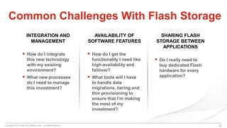 Copyright © 2015 DataCore Software Corp. – All Rights Reserved.
INTEGRATION AND
MANAGEMENT
 How do I integrate
this new technology
with my existing
environment?
 What new processes
do I need to manage
this investment?
22
Common Challenges With Flash Storage
AVAILABILITY OF
SOFTWARE FEATURES
 How do I get the
functionality I need like
high-availability and
failover?
 What tools will I have
to handle data
migrations, tiering and
thin provisioning to
ensure that I’m making
the most of my
investment?
SHARING FLASH
STORAGE BETWEEN
APPLICATIONS
 Do I really need to
buy dedicated Flash
hardware for every
application?
 