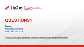 Copyright © 2015 DataCore Software Corp. – All Rights Reserved.
QUESTIONS?
Contact:
info@datacore.com
www.datacore.com
© 2014 DataCore Software Corporation. All Rights Reserved. DataCore, the DataCore logo and SANsymphony are trademarks or registered trademarks
of DataCore Software Corporation. All other products, services and company names mentioned herein may be trademarks of theirrespective owners.
 