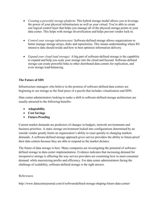  Creating a powerful storage platform: This hybrid storage model allows you to leverage
the power of your physical infrastructure as well as your virtual. You’re able to create
one logical control layer that helps you manage all of the physical storage points in your
data center. This helps with storage diversification and helps prevent vendor lock-in.
 Control your storage infrastructure: Software-defined storage allows organizations to
better manage storage arrays, disks and repositories. This means understanding where IO-
intensive data should reside and how to best optimize information delivery.
 Expand your cloud (and storage): A big part of software-defined storage is the capability
to expand and help you scale your storage into the cloud and beyond. Software-defined
storage can create powerful links to other distributed data centers for replication, and
even storage load-balancing.
The Future of SDS
Infrastructure managers who believe in the promise of software-defined data centers are
beginning to see storage as the final piece of a puzzle that includes virtualization and SDN.
Data center administrators looking to make a shift to software-defined storage architecture are
usually attracted to the following benefits:
 Adaptability
 Cost Savings
 Future-Proofing
Current market demands are predictors of changes in budgets, network environments and
business priorities. A static storage environment locked into configurations determined by an
outside vendor greatly limits an organization’s ability to react quickly to changing markets
demands. A software-defined storage approach gives service providers the ability to future-proof
their data centers because they are able to respond as the market dictates.
The future of data storage is here. Many companies are investigating the potential of software-
defined storage in data center implementation. Evidence indicates that increasing demand for
inexpensive storage is affecting the way service providers are examining how to meet consumer
demand, while maximizing profits and efficiency. For data center administrators facing the
challenge of scalability, software-defined storage is the right answer.
References
http://www.datacenterjournal.com/it/softwaredefined-storage-shaping-future-data-center/
 