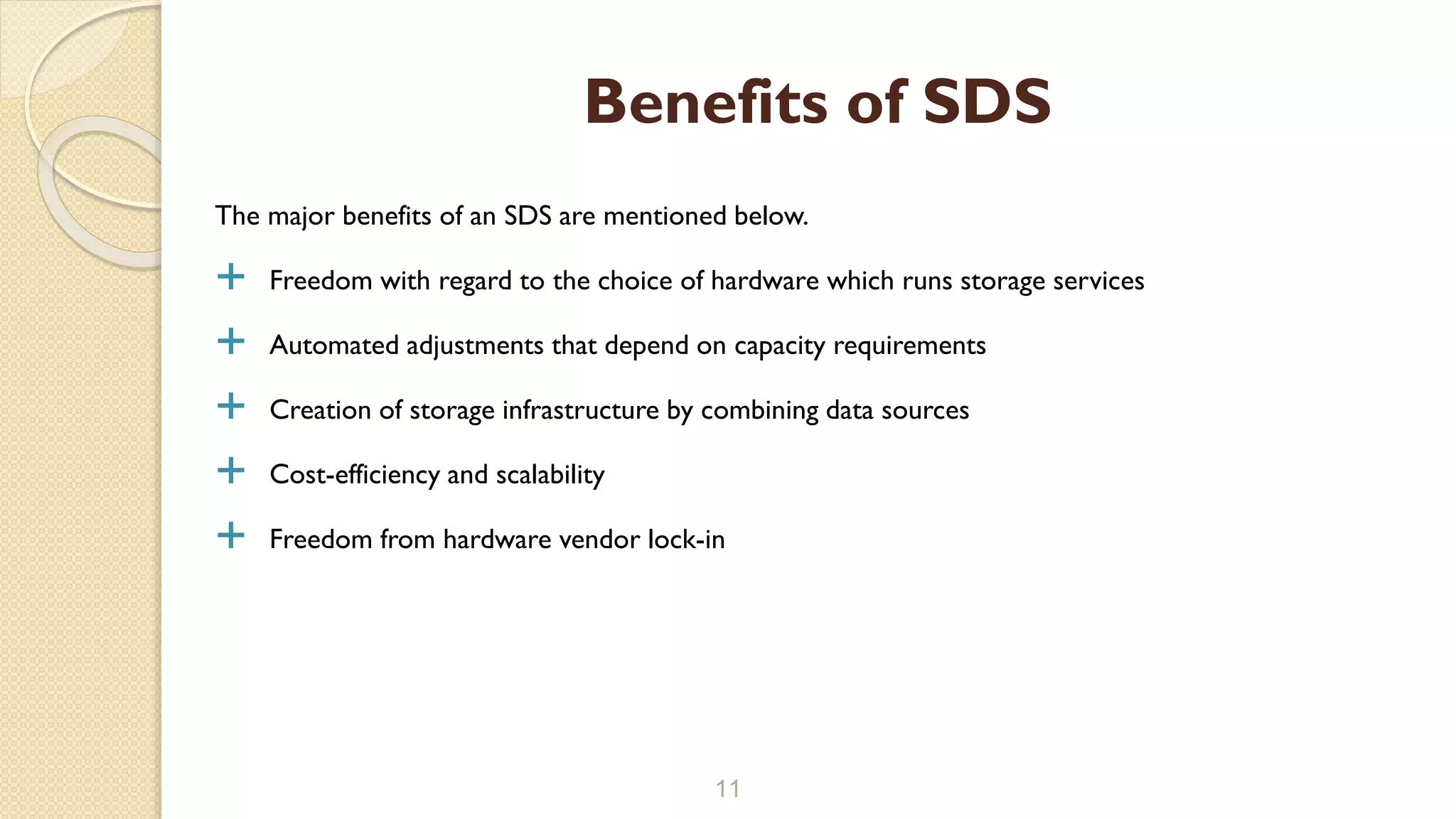 The major benefits of an SDS are mentioned below.
 Freedom with regard to the choice of hardware which runs storage services
 Automated adjustments that depend on capacity requirements
 Creation of storage infrastructure by combining data sources
 Cost-efficiency and scalability
 Freedom from hardware vendor lock-in
11
Benefits of SDS
 