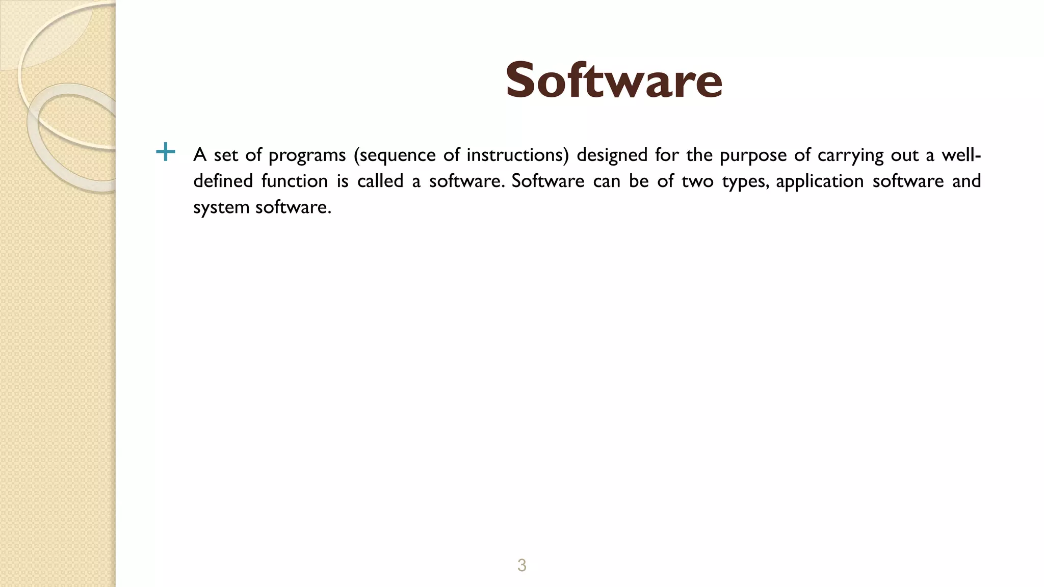  A set of programs (sequence of instructions) designed for the purpose of carrying out a well-
defined function is called a software. Software can be of two types, application software and
system software.
3
Software
 