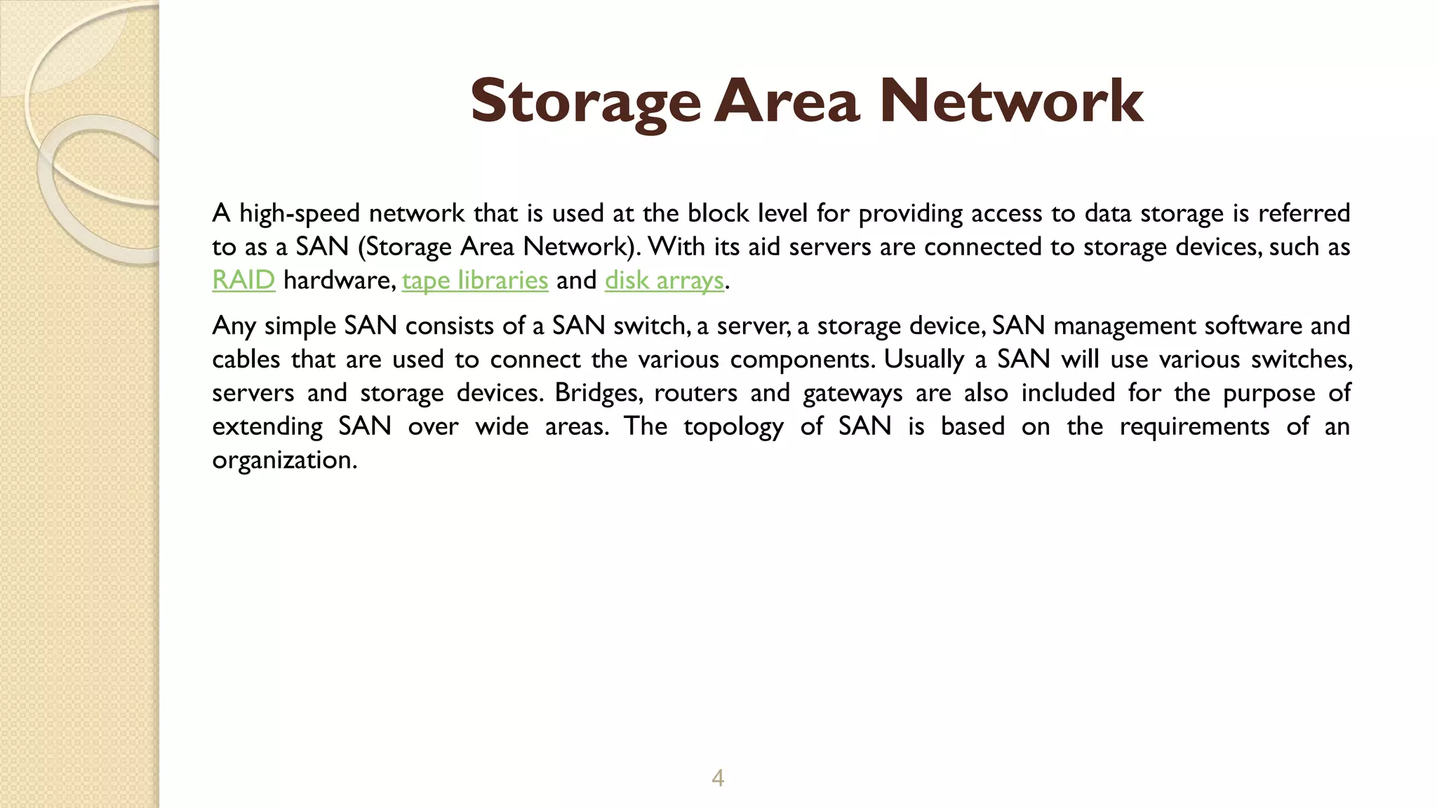 A high-speed network that is used at the block level for providing access to data storage is referred
to as a SAN (Storage Area Network). With its aid servers are connected to storage devices, such as
RAID hardware, tape libraries and disk arrays.
Any simple SAN consists of a SAN switch, a server, a storage device, SAN management software and
cables that are used to connect the various components. Usually a SAN will use various switches,
servers and storage devices. Bridges, routers and gateways are also included for the purpose of
extending SAN over wide areas. The topology of SAN is based on the requirements of an
organization.
4
Storage Area Network
 