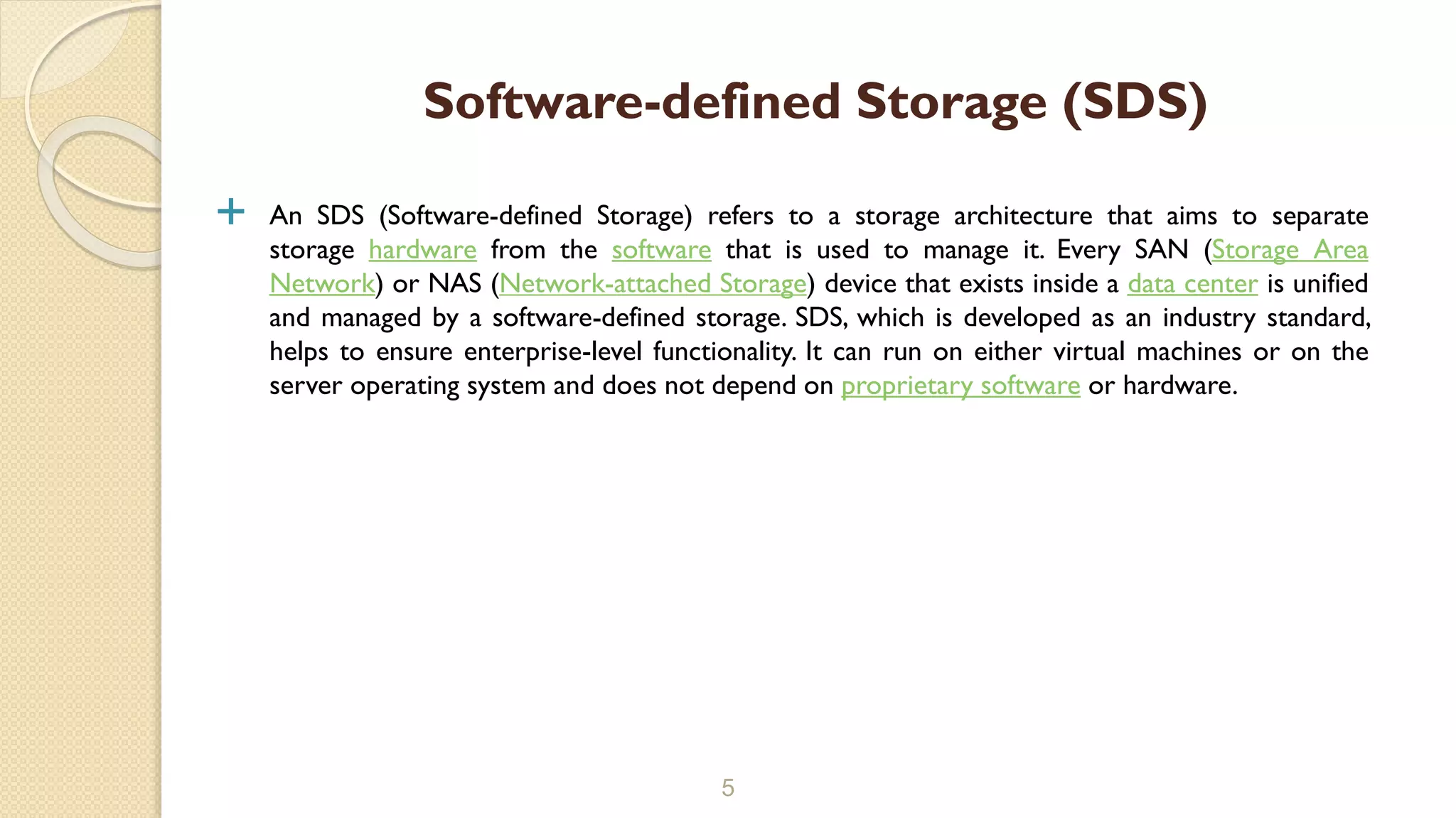  An SDS (Software-defined Storage) refers to a storage architecture that aims to separate
storage hardware from the software that is used to manage it. Every SAN (Storage Area
Network) or NAS (Network-attached Storage) device that exists inside a data center is unified
and managed by a software-defined storage. SDS, which is developed as an industry standard,
helps to ensure enterprise-level functionality. It can run on either virtual machines or on the
server operating system and does not depend on proprietary software or hardware.
5
Software-defined Storage (SDS)
 
