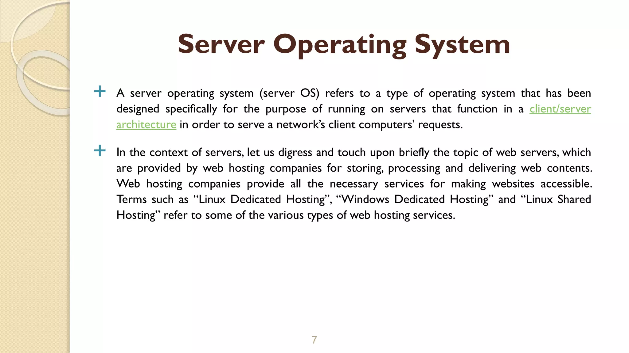  A server operating system (server OS) refers to a type of operating system that has been
designed specifically for the purpose of running on servers that function in a client/server
architecture in order to serve a network’s client computers’ requests.
 In the context of servers, let us digress and touch upon briefly the topic of web servers, which
are provided by web hosting companies for storing, processing and delivering web contents.
Web hosting companies provide all the necessary services for making websites accessible.
Terms such as “Linux Dedicated Hosting”, “Windows Dedicated Hosting” and “Linux Shared
Hosting” refer to some of the various types of web hosting services.
7
Server Operating System
 