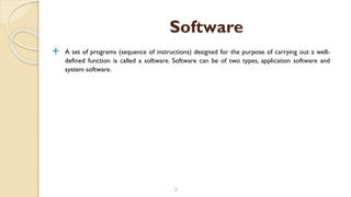  A set of programs (sequence of instructions) designed for the purpose of carrying out a well-
defined function is called a software. Software can be of two types, application software and
system software.
3
Software
 