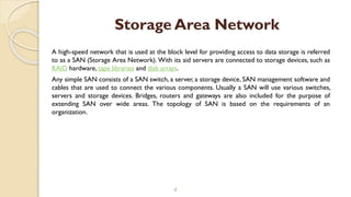A high-speed network that is used at the block level for providing access to data storage is referred
to as a SAN (Storage Area Network). With its aid servers are connected to storage devices, such as
RAID hardware, tape libraries and disk arrays.
Any simple SAN consists of a SAN switch, a server, a storage device, SAN management software and
cables that are used to connect the various components. Usually a SAN will use various switches,
servers and storage devices. Bridges, routers and gateways are also included for the purpose of
extending SAN over wide areas. The topology of SAN is based on the requirements of an
organization.
4
Storage Area Network
 