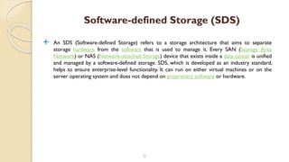  An SDS (Software-defined Storage) refers to a storage architecture that aims to separate
storage hardware from the software that is used to manage it. Every SAN (Storage Area
Network) or NAS (Network-attached Storage) device that exists inside a data center is unified
and managed by a software-defined storage. SDS, which is developed as an industry standard,
helps to ensure enterprise-level functionality. It can run on either virtual machines or on the
server operating system and does not depend on proprietary software or hardware.
5
Software-defined Storage (SDS)
 