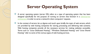  A server operating system (server OS) refers to a type of operating system that has been
designed specifically for the purpose of running on servers that function in a client/server
architecture in order to serve a network’s client computers’ requests.
 In the context of servers, let us digress and touch upon briefly the topic of web servers, which
are provided by web hosting companies for storing, processing and delivering web contents.
Web hosting companies provide all the necessary services for making websites accessible.
Terms such as “Linux Dedicated Hosting”, “Windows Dedicated Hosting” and “Linux Shared
Hosting” refer to some of the various types of web hosting services.
7
Server Operating System
 