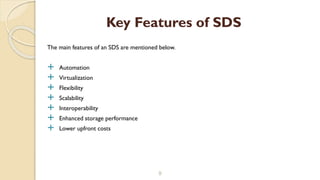 The main features of an SDS are mentioned below.
 Automation
 Virtualization
 Flexibility
 Scalability
 Interoperability
 Enhanced storage performance
 Lower upfront costs
9
Key Features of SDS
 
