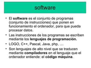 software
• El software es el conjunto de programas
  (conjunto de instrucciones) que ponen en
  funcionamiento el ordenador, para que pueda
  procesar datos.
• Las instrucciones de los programas se escríben
  mediante los lenguajes de programación.
• LOGO, C++, Pascal, Java, php, ....
• Son lenguajes de alto nivel que se traducen
  mediante compiladores en el lenguaje que el
  ordenador entiende: el código máquina.
 