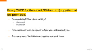 Fancy CI/CD for the cloud, SSH and cp (copy) to that
on-prem box.
- Observability? What observability?
- Guesswork
- Frustration
- Processes and tools designed to ﬁght you; not support you.
- Too many tools. Too little time to get actual work done.
12
 
