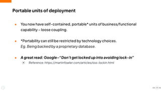 ● You now have self-contained, portable* units of business/functional
capability – loose coupling.
● *Portability can still be restricted by technology choices.
Eg. Being backed by a proprietary database.
● A great read: Google–“Don't get locked up into avoiding lock-in”
⦿ Reference: https://martinfowler.com/articles/oss-lockin.html
Portable units of deployment
18
 