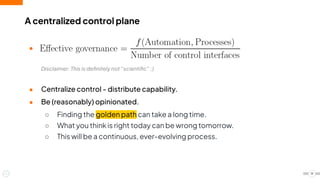 A centralized control plane
19
●
Disclaimer: This is deﬁnitely not “scientiﬁc” ;)
● Centralize control - distribute capability.
● Be (reasonably) opinionated.
○ Finding the golden path can take a long time.
○ What you think is right today can be wrong tomorrow.
○ This will be a continuous, ever-evolving process.
 