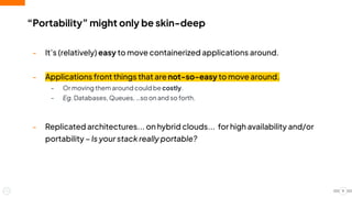 “Portability” might only be skin-deep
- It’s (relatively) easy to move containerized applications around.
- Applications front things that are not-so-easy to move around.
- Or moving them around could be costly.
- Eg. Databases, Queues, …so on and so forth.
- Replicated architectures... on hybrid clouds... for high availability and/or
portability – Is your stack really portable?
9
 