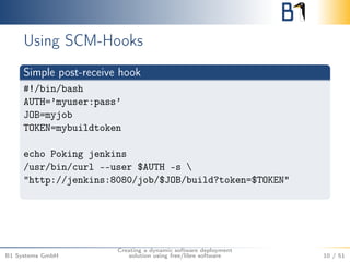 Using SCM-Hooks 
Simple post-receive hook 
#!/bin/bash 
AUTH=’myuser:pass’ 
JOB=myjob 
TOKEN=mybuildtoken 
echo Poking jenkins 
/usr/bin/curl --user $AUTH -s  
"http://jenkins:8080/job/$JOB/build?token=$TOKEN" 
B1 Systems GmbH 
Creating a dynamic software deployment 
solution using free/libre software 10 / 51 
 